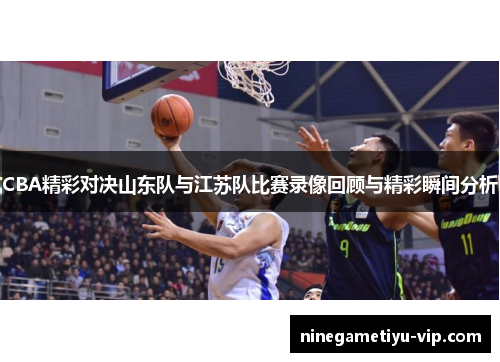CBA精彩对决山东队与江苏队比赛录像回顾与精彩瞬间分析 CBA精彩对决山东队与江苏队比赛录像回顾与精彩瞬间分析