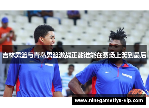 吉林男篮与青岛男篮激战正酣谁能在赛场上笑到最后
