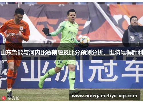 山东鲁能与河内比赛前瞻及比分预测分析,谁将赢得胜利 山东鲁能与河内比赛前瞻及比分预测分析,谁将赢得胜利