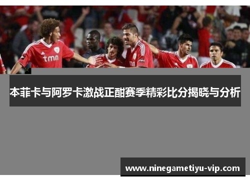 本菲卡与阿罗卡激战正酣赛季精彩比分揭晓与分析 本菲卡与阿罗卡激战正酣赛季精彩比分揭晓与分析